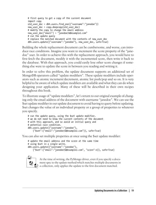 # first query to get a copy of the current document
import copy
old_user_doc = dbh.users.find_one({"username":"janedoe"})
new_user_doc = copy.deepcopy(old_user_doc)
# modify the copy to change the email address
new_user_doc["email"] = "janedoe74@example2.com"
# run the update query
# replace the matched document with the contents of new_user_doc
dbh.users.update({"username":"janedoe"}, new_user_doc, safe=True)
Building the whole replacement document can be cumbersome, and worse, can intro-
duce race conditions. Imagine you want to increment the score property of the “jane-
doe” user. In order to achieve this with the replacement approach, you would have to
first fetch the document, modify it with the incremented score, then write it back to
the database. With that approach, you could easily lose other score changes if some-
thing else were to update the score in between you reading and writing it.
In order to solve this problem, the update document supports an additional set of
MongoDB operators called “update modifiers”. These update modifiers include oper-
ators such as atomic increment/decrement, atomic list push/pop and so on. It is very
helpful to be aware of which update modifiers are available and what they can do when
designing your application. Many of these will be described in their own recipes
throughout this book.
To illustrate usage of “update modifiers”, let’s return to our original example of chang-
ing only the email address of the document with username “janedoe”. We can use the
$set update modifier in our update document to avoid having to query before updating.
$set changes the value of an individual property or a group of properties to whatever
you specify.
# run the update query, using the $set update modifier.
# we do not need to know the current contents of the document
# with this approach, and so avoid an initial query and
# potential race condition.
dbh.users.update({"username":"janedoe"},
{"$set":{"email":"janedoe74@example2.com"}}, safe=True)
You can also set multiple properties at once using the $set update modifier:
# update the email address and the score at the same time
# using $set in a single write.
dbh.users.update({"username":"janedoe"},
{"$set":{"email":"janedoe74@example2.com", "score":1}}, safe=True)
At the time of writing, the PyMongo driver, even if you specify a docu-
ment spec to the update method which matches multiple documents in
a collection, only applies the update to the first document matched.
Updating Documents in a Collection | 19
 