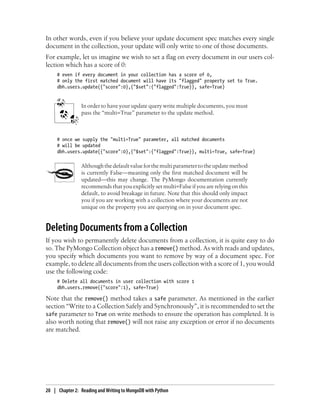 In other words, even if you believe your update document spec matches every single
document in the collection, your update will only write to one of those documents.
For example, let us imagine we wish to set a flag on every document in our users col-
lection which has a score of 0:
# even if every document in your collection has a score of 0,
# only the first matched document will have its "flagged" property set to True.
dbh.users.update({"score":0},{"$set":{"flagged":True}}, safe=True)
In order to have your update query write multiple documents, you must
pass the “multi=True” parameter to the update method.
# once we supply the "multi=True" parameter, all matched documents
# will be updated
dbh.users.update({"score":0},{"$set":{"flagged":True}}, multi=True, safe=True)
Althoughthedefaultvalueforthemultiparametertotheupdatemethod
is currently False—meaning only the first matched document will be
updated—this may change. The PyMongo documentation currently
recommends that you explicitly set multi=False if you are relying on this
default, to avoid breakage in future. Note that this should only impact
you if you are working with a collection where your documents are not
unique on the property you are querying on in your document spec.
Deleting Documents from a Collection
If you wish to permanently delete documents from a collection, it is quite easy to do
so. The PyMongo Collection object has a remove() method. As with reads and updates,
you specify which documents you want to remove by way of a document spec. For
example, to delete all documents from the users collection with a score of 1, you would
use the following code:
# Delete all documents in user collection with score 1
dbh.users.remove({"score":1}, safe=True)
Note that the remove() method takes a safe parameter. As mentioned in the earlier
section “Write to a Collection Safely and Synchronously”, it is recommended to set the
safe parameter to True on write methods to ensure the operation has completed. It is
also worth noting that remove() will not raise any exception or error if no documents
are matched.
20 | Chapter 2: Reading and Writing to MongoDB with Python
 