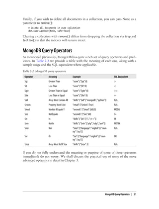 Finally, if you wish to delete all documents in a collection, you can pass None as a
parameter to remove():
# Delete all documents in user collection
dbh.users.remove(None, safe=True)
Clearing a collection with remove() differs from dropping the collection via drop_col
lection() in that the indexes will remain intact.
MongoDB Query Operators
As mentioned previously, MongoDB has quite a rich set of query operators and pred-
icates. In Table 2-2 we provide a table with the meaning of each one, along with a
sample usage and the SQL equivalent where applicable.
Table 2-2. MongoDB query operators
Operator Meaning Example SQL Equivalent
$gt Greater Than “score”:{"$gt”:0} >
$lt Less Than “score”:{"$lt”:0} <
$gte Greater Than or Equal “score”:{"$gte”:0} >=
$lte Less Than or Equal “score”:{"$lte”:0} ⇐
$all Array Must Contain All “skills”:{"$all”:["mongodb”,"python"]} N/A
$exists Property Must Exist “email”:{"$exists”:True} N/A
$mod Modulo X Equals Y “seconds”:{"$mod”:[60,0]} MOD()
$ne Not Equals “seconds”:{"$ne”:60} !=
$in In “skills”:{"$in”:["c”,"c++"]} IN
$nin Not In “skills”:{"$nin”:["php”,"ruby”,"perl"]} NOT IN
$nor Nor “$nor”:[{"language”:"english"},{"coun-
try”:"usa"}]
N/A
$or Or “$or”:[{"language”:"english"},{"coun-
try”:"usa"}]
OR
$size Array Must Be Of Size “skills”:{"$size”:3} N/A
If you do not fully understand the meaning or purpose of some of these operators
immediately do not worry. We shall discuss the practical use of some of the more
advanced operators in detail in Chapter 3.
MongoDB Query Operators | 21
 