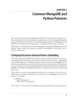 CHAPTER 3
Common MongoDB and
Python Patterns
After some time working with MongoDB and Python to solve different problems, var-
ious patterns and best practices begin to emerge. Just as with any programming lan-
guage and database system, there are established approaches for modeling data along
with known methods for answering queries as quickly and efficiently as possible.
While there are myriad sources of such knowledge for traditional RDBM systems like
MySQL, there are far fewer resources available for MongoDB. This chapter is an at-
tempt to address this.
A Uniquely Document-Oriented Pattern: Embedding
While the ability of MongoDB documents to contain sub-documents has been men-
tioned previously in this book, it has not been explored in detail. In fact, embedding is
an extremely important modeling technique when working with MongoDB and can
have important performance and scalability implications. In particular, embedding can
be used to solve many data modeling problems usually solved by a join in traditional
RDBMS. Furthermore, embedding is perhaps more intuitive and easier to understand
than a join.
What exactly is meant by embedding? In Python terms, when the value of a key in a
dictionary is yet another dictionary, we say that you are embedding the latter in the
former. For example:
my_document = {
"name":"foo document",
"data":{"name":"bar document"}
}
Here, “data” is a sub-document embedded in the top-level document “my_document”.
23
 