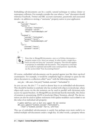 Embedding sub-documents can be a useful, natural technique to reduce clutter or
namespace collisions. For example consider the case where a “user” document should
reference Facebook, Twitter and IRC account usernames, passwords and associated
details—in addition to storing a “username” property native to your applicaton:
user_doc = {
"username":"foouser",
"twitter":{
"username":"footwitter",
"password":"secret",
"email":"twitter@example.com"
},
"facebook":{
"username":"foofacebook",
"password":"secret",
"email":"facebook@example.com"
},
"irc":{
"username":"fooirc",
"password":"secret",
}
}
Note that in MongoDB documents—just as in Python dictionaries—
property names (a.k.a. keys) are unique. In other words, a single docu-
ment can only ever have one “username” property. This rule also applies
to properties in embedded sub-documents. This uniqueness constraint
can actually be exploited and enable some useful patterns. Specifically,
see the section titled “Fast Accounting Pattern”.
Of course, embedded sub-documents can be queried against just like their top-level
counterparts. For example, it would be completely legal to attempt to query for the
above document in a collection called “users” with the following statement:
user_doc = dbh.users.find_one({"facebook.username":"foofacebook"})
As you can see, the dot (“.”) is used to denote keys in an embedded sub-document.
This should be familiar to anybody who has worked with objects in JavaScript, where
object-style access via the dot notation can be used in parallel with dictionary-style
access via square brackets. As MongoDB uses JavaScript heavily internally, this choice
of notation is unsurprising. JSON is JavaScript Object Notation, afterall. The dot no-
tation can also be used in update statements with update modifiers such as $set to set
the value of an individual sub-property:
# update modifiers such as $set also support the dot notation
dbh.users.update({"facebook.username":"foofacebook"},
{"$set":{"facebook.username":"bar"}}, safe=True)
This use of embedded sub-documents is useful, but perhaps even more useful is to
embed multiple sub-documents under a single key. In other words, a property whose
24 | Chapter 3: Common MongoDB and Python Patterns
 