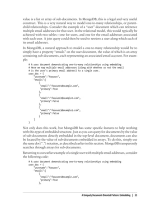 value is a list or array of sub-documents. In MongoDB, this is a legal and very useful
construct. This is a very natural way to model one-to-many relationships, or parent-
child relationships. Consider the example of a “user” document which can reference
multiple email addresses for that user. In the relational model, this would typically be
achieved with two tables—one for users, and one for the email addresses associated
with each user. A join query could then be used to retrieve a user along which each of
its email addresses.
In MongoDB, a natural approach to model a one-to-many relationship would be to
simply have a property “emails” on the user document, the value of which is an array
containing sub-documents, each representing an associated email account. For exam-
ple:
# A user document demonstrating one-to-many relationships using embedding
# Here we map multiple email addresses (along with whether or not the email
# is the user's primary email address) to a single user.
user_doc = {
"username":"foouser",
"emails":[
{
"email":"foouser1@example.com",
"primary":True
},
{
"email":"foouser2@example2.com",
"primary":False
},
{
"email":"foouser3@example3.com",
"primary":False
}
]
}
Not only does this work, but MongoDB has some specific features to help working
with this type of embedded structure. Just as you can query for documents by the value
of sub-documents directly embedded in the top-level document, documents can also
be located by the value of sub-documents embedded in arrays. To do this, simply use
the same dot (“.”) notation, as described earlier in this section. MongoDB transparently
searches through arrays for sub-documents.
Returning to our earlier example of a single user with multiple email addresses, consider
the following code:
# A user document demonstrating one-to-many relationships using embedding
user_doc = {
"username":"foouser",
"emails":[
{
"email":"foouser1@example.com",
"primary":True
},
A Uniquely Document-Oriented Pattern: Embedding | 25
 