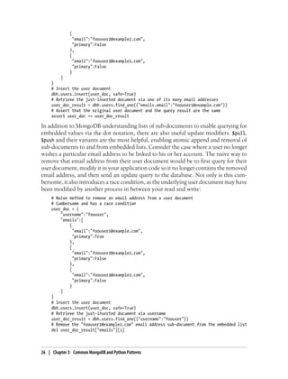 {
"email":"foouser2@example2.com",
"primary":False
},
{
"email":"foouser3@example3.com",
"primary":False
}
]
}
# Insert the user document
dbh.users.insert(user_doc, safe=True)
# Retrieve the just-inserted document via one of its many email addresses
user_doc_result = dbh.users.find_one({"emails.email":"foouser1@example.com"})
# Assert that the original user document and the query result are the same
assert user_doc == user_doc_result
In addition to MongoDB understanding lists of sub-documents to enable querying for
embedded values via the dot notation, there are also useful update modifiers. $pull,
$push and their variants are the most helpful, enabling atomic append and removal of
sub-documents to and from embedded lists. Consider the case where a user no longer
wishes a particular email address to be linked to his or her account. The naive way to
remove that email address from their user document would be to first query for their
user document, modify it in your application code so it no longer contains the removed
email address, and then send an update query to the database. Not only is this cum-
bersome, it also introduces a race condition, as the underlying user document may have
been modified by another process in between your read and write:
# Naive method to remove an email address from a user document
# Cumbersome and has a race condition
user_doc = {
"username":"foouser",
"emails":[
{
"email":"foouser1@example.com",
"primary":True
},
{
"email":"foouser2@example2.com",
"primary":False
},
{
"email":"foouser3@example3.com",
"primary":False
}
]
}
# Insert the user document
dbh.users.insert(user_doc, safe=True)
# Retrieve the just-inserted document via username
user_doc_result = dbh.users.find_one({"username":"foouser"})
# Remove the "foouser2@example2.com" email address sub-document from the embedded list
del user_doc_result["emails"][1]
26 | Chapter 3: Common MongoDB and Python Patterns
 
