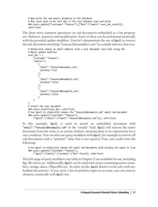 # Now write the new emails property to the database
# May cause data to be lost due to the race between read and write
dbh.users.update({"username":"foouser"},{"$set":{"emails":user_doc_result}},
safe=True)
The three most common operations on sub-documents embedded in a list property
are: Deletion, insertion and modification. Each of these can be performed atomically
with the provided update modifiers. First let’s demonstrate the use of $pull to remove
the sub-document matching “foouser2@example2.com” in a simple and race-free way:
# Atomically remove an email address from a user document race-free using the
# $pull update modifier
user_doc = {
"username":"foouser",
"emails":[
{
"email":"foouser1@example.com",
"primary":True
},
{
"email":"foouser2@example2.com",
"primary":False
},
{
"email":"foouser3@example3.com",
"primary":False
}
]
}
# Insert the user document
dbh.users.insert(user_doc, safe=True)
# Use $pull to atomically remove the "foouser2@example2.com" email sub-document
dbh.users.update({"username":"foouser"},
{"$pull":{"emails":{"email":"foouser2@example2.com"}}}, safe=True)
In this example, $pull is used to match an embedded document with
"email":"foouser2@example2.com" in the “emails” field. $pull will remove the entire
document from the array in an atomic fashion, meaning there is no opportunity for a
race condition. You can also use query modifiers with $pull, for example to remove all
sub-documents with a “primary” value that is not equal to True, you could write the
following:
# Use $pull to atomically remove all email sub-documents with primary not equal to True
dbh.users.update({"username":"foouser"},
{"$pull":{"emails":{"primary":{"$ne":True}}}, safe=True)
The full range of query modifiers (see table in Chapter 2) are available for use, including
$gt, $lt and so on. Additionally, $pull can be used with arrays containing atoms (num-
bers, strings, dates, ObjectIDs etc). In other words, $pull doesn’t work only with em-
bedded documents—if you store a list of primitive types in an array, you can remove
elements atomically with $pull too.
A Uniquely Document-Oriented Pattern: Embedding | 27
 