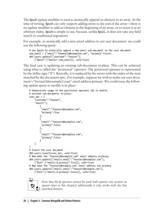 The $push update modifier is used to atomically append an element to an array. At the
time of writing, $push can only support adding items to the end of the array—there is
no update modifier to add an element to the beginning of an array, or to insert it at an
arbitrary index. $push is simple to use, because, unlike $pull, it does not take any field
match or conditional arguments.
For example, to atomically add a new email address to our user document, we could
use the following query:
# Use $push to atomically append a new email sub-document to the user document
new_email = {"email":"fooemail4@exmaple4.com", "primary":False}
dbh.users.update({"username":"foouser"},
{"$push":{"emails":new_email}}, safe=True)
The final case is updating an existing sub-document in-place. This can be achieved
using what is called the “positional” operator. The positional operator is represented
by the dollar sign (“$”). Basically, it is replaced by the server with the index of the item
matched by the document spec. For example, suppose we wish to make our user docu-
ment’s “foouser2@example2.com” email address primary. We could issue the follow-
ing update query to modify it in-place:
# Demonstrate usage of the positional operator ($) to modify
# matched sub-documents in-place.
user_doc = {
"username":"foouser",
"emails":[
{
"email":"foouser1@example.com",
"primary":True
},
{
"email":"foouser2@example2.com",
"primary":False
},
{
"email":"foouser3@example3.com",
"primary":False
}
]
}
# Insert the user document
dbh.users.insert(user_doc, safe=True)
# Now make the "foouser2@example2.com" email address primrary
dbh.users.update({"emails.email":"foouser2@example2.com"},
{"$set":{"emails.$.primary":True}}, safe=True)
# Now make the "foouser1@example.com" email address not primary
dbh.users.update({"emails.email":"foouser1@example.com"},
{"$set":{"emails.$.primary":False}}, safe=True)
Note that the $ operator cannot be used with upserts (see section on
upserts later in this chapter) additionally it only works with the first
matched element.
28 | Chapter 3: Common MongoDB and Python Patterns
 