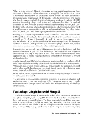 When working with embedding, it is important to be aware of the performance char-
acteristics of documents and sub-documents in MongoDB. First and foremost, when
a document is fetched from the database to answer a query, the entire document—
including any and all embedded sub-documents—is loaded into memory. This means
that there is no extra cost (aside from the additional network and decode/encode CPU
overhead incurred by a larger result set) to fetch embedded data. Once the top-level
document has been retrieved, its sub-documents are immediately avaialble, too. Con-
trast this with a relational schema design utilizing joins, where the database may need
to read from one or more additional tables to fetch associated data. Depending on the
situation, these joins could impact query performance considerably.
Secondly, it is also very important to be aware that there is a size limit on documents
in MongoDB. Additionally, the document size limit has been increased over successive
major MongoDB releases. In MongoDB 1.4.x and 1.6.x, the maximum document size
was 4MB but in 1.8.x it was increased to 16MB. One can expect that this limit may
continue to increase—perhaps eventually to be arbitrarily large—but for now, keep in
mind that documents have a finite size when modeling your data.
In practice, it is rare to reach even a 4MB document size, unless the design is such that
documents continue to grow over time. For example, a scenario where new properties
are created on an hourly or daily basis. In such cases, it is wise to ensure there is some
application logic to handle purging old/expired embedded sub-documents to prevent
the limit being hit.
Another example would be building a document publishing platform which embedded
every single document posted by a user as a sub-document inside of the user document.
While performance would be excellent since a single query for the user document could
retieve all their published documents in a single shot, it is quite likely that some users
would eventually publish more than 16MB of content.
Hence there is often a judgement call to be made when designing MongoDB schemas:
To embed, or not to embed.
The alternative to embedding is storing the documents in a separate collection and
performing a join in your own application code, by querying twice or more. Usually
many-to-many relationships are modeled in this way, while one-to-many relationships
are embedded.
Fast Lookups: Using Indexes with MongoDB
The role of indexes in MongoDB is very similar to their role in traditional RDBMS such
as MySQL, PostgreSQL, etc. MongoDB offers two kinds of indexes out-of-the-box:
Btree indexes and geospatial indexes. The btree indexes in MongoDB are much the
same as the equivalents in MySQL or PostgreSQL. When in a relational system you
would put an index on a column to get fast lookups on that field, you do an analogous
thing in MongoDB by placing an index on a particular property in a collection. Just as
Fast Lookups: Using Indexes with MongoDB | 29
 