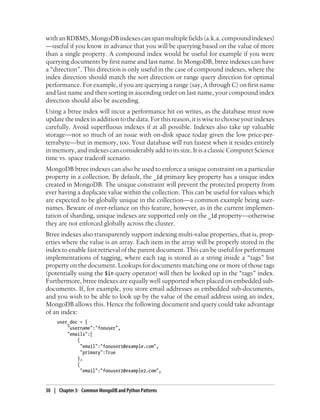 withanRDBMS,MongoDBindexescanspanmultiplefields(a.k.a.compoundindexes)
—useful if you know in advance that you will be querying based on the value of more
than a single property. A compound index would be useful for example if you were
querying documents by first name and last name. In MongoDB, btree indexes can have
a “direction”. This direction is only useful in the case of compound indexes, where the
index direction should match the sort direction or range query direction for optimal
performance. For example, if you are querying a range (say, A through C) on first name
and last name and then sorting in ascending order on last name, your compound index
direction should also be ascending.
Using a btree index will incur a performance hit on writes, as the database must now
updatetheindexinadditiontothedata.Forthisreason,itiswisetochooseyourindexes
carefully. Avoid superfluous indexes if at all possible. Indexes also take up valuable
storage—not so much of an issue with on-disk space today given the low price-per-
terrabyte—but in memory, too. Your database will run fastest when it resides entirely
in memory, and indexes can considerably add to its size. It is a classic Computer Science
time vs. space tradeoff scenario.
MongoDB btree indexes can also be used to enforce a unique constraint on a particular
property in a collection. By default, the _id primary key property has a unique index
created in MongoDB. The unique constraint will prevent the protected property from
ever having a duplicate value within the collection. This can be useful for values which
are expected to be globally unique in the collection—a common example being user-
names. Beware of over-reliance on this feature, however, as in the current implemen-
tation of sharding, unique indexes are supported only on the _id property—otherwise
they are not enforced globally across the cluster.
Btree indexes also transparently support indexing multi-value properties, that is, prop-
erties where the value is an array. Each item in the array will be properly stored in the
index to enable fast retrieval of the parent document. This can be useful for performant
implementations of tagging, where each tag is stored as a string inside a “tags” list
property on the document. Lookups for documents matching one or more of those tags
(potentially using the $in query operator) will then be looked up in the “tags” index.
Furthermore, btree indexes are equally well supported when placed on embedded sub-
documents. If, for example, you store email addresses as embedded sub-documents,
and you wish to be able to look up by the value of the email address using an index,
MongoDB allows this. Hence the following document and query could take advantage
of an index:
user_doc = {
"username":"foouser",
"emails":[
{
"email":"foouser1@example.com",
"primary":True
},
{
"email":"foouser2@example2.com",
30 | Chapter 3: Common MongoDB and Python Patterns
 