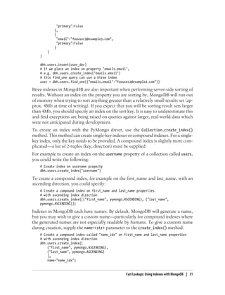 "primary":False
},
{
"email":"foouser3@example3.com",
"primary":False
}
]
}
dbh.users.insert(user_doc)
# If we place an index on property "emails.email",
# e.g. dbh.users.create_index("emails.email")
# this find_one query can use a btree index
user = dbh.users.find_one({"emails.email":"foouser2@example2.com"})
Btree indexes in MongoDB are also important when performing server-side sorting of
results. Without an index on the property you are sorting by, MongoDB will run out
of memory when trying to sort anything greater than a relatively small results set (ap-
prox. 4Mb at time of writing). If you expect that you will be sorting result sets larger
than 4Mb, you should specify an index on the sort key. It is easy to underestimate this
and find exceptions are being raised on queries against larger, real-world data which
were not anticipated during development.
To create an index with the PyMongo driver, use the Collection.create_index()
method. This method can create single-key indexes or compound indexes. For a single-
key index, only the key needs to be provided. A compound index is slightly more com-
plicated—a list of 2-tuples (key, direction) must be supplied.
For example to create an index on the username property of a collection called users,
you could write the following:
# Create index on username property
dbh.users.create_index("username")
To create a compound index, for example on the first_name and last_name, with an
ascending direction, you could specify:
# Create a compound index on first_name and last_name properties
# with ascending index direction
dbh.users.create_index([("first_name", pymongo.ASCENDING), ("last_name",
pymongo.ASCENDING)])
Indexes in MongoDB each have names. By default, MongoDB will generate a name,
but you may wish to give a custom name—particularly for compound indexes where
the generated names are not especially readable by humans. To give a custom name
during creation, supply the name=<str> parameter to the create_index() method:
# Create a compound index called "name_idx" on first_name and last_name properties
# with ascending index direction
dbh.users.create_index([
("first_name", pymongo.ASCENDING),
("last_name", pymongo.ASCENDING)
],
name="name_idx")
Fast Lookups: Using Indexes with MongoDB | 31
 