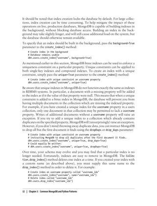 It should be noted that index creation locks the database by default. For large collec-
tions, index creation can be time consuming. To help mitigate the impact of these
operations on live, production databases, MongoDB is capable of building indexes in
the background, without blocking database access. Building an index in the back-
ground may take slightly longer, and will still cause additional load on the system, but
the database should otherwise remain available.
To specify that an index should be built in the background, pass the background=True
parameter to the create_index() method:
# Create index in the background
# Database remains usable
dbh.users.create_index("username", background=True)
As mentioned earlier in this section, MongoDB btree indexes can be used to enforce a
uniqueness constraint on a particular property. Unique constraints can be applied to
both single-key indexes and compound indexes. To create an index with a unique
constraint, simply pass the unique=True parameter to the create_index() method:
# Create index with unique constraint on username property
dbh.users.create_index("username", unique=True)
Be aware that unique indexes in MongoDB do not function exactly the same as indexes
in RDBMS systems. In particular, a document with a missing property will be added
to the index as if it the value of that property were null. This means that when a unique
constraint is added to a btree index in MongoDB, the database will prevent you from
having multiple documents in the collection which are missing the indexed property.
For example, if you have created a unique index for the username property in a users
collection, only one document in that collection may be permitted to lack a username
property. Writes of additional documents without a username property will raise an
exception. If you try to add a unique index to a collection which already contains
duplicatesonthespecifiedproperty,MongoDBwill(unsurprisingly)raiseanexception.
However, if you don’t mind throwing away duplicate data, you can instruct MongoDB
to drop all but the first document it finds using the dropDups or drop_dups parameter:
# Create index with unique constraint on username property
# instructing MongoDB to drop all duplicates after the first document it finds.
dbh.users.create_index("username", unique=True, drop_dups=True)
# Could equally be written:
# dbh.users.create_index("username", unique=True, dropDups=True)
Over time, your schema may evolve and you may find that a particular index is no
longer needed. Fortunately, indexes are easy to remove in MongoDB. The Collec
tion.drop_index() method deletes one index at a time. If you created your index with
a custom name (as described above), you must supply this same name to the
drop_index() method in order to delete it. For example:
# Create index on username property called "username_idx"
dbh.users.create_index("username", name="username_idx")
# Delete index called "username_idx"
dbh.users.drop_index("username_idx")
32 | Chapter 3: Common MongoDB and Python Patterns
 