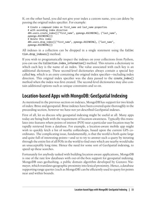 If, on the other hand, you did not give your index a custom name, you can delete by
passing the original index specifier. For example:
# Create a compound index on first_name and last_name properties
# with ascending index direction
dbh.users.create_index([("first_name", pymongo.ASCENDING), ("last_name",
pymongo.ASCENDING)])
# Delete this index
dbh.users.drop_index([("first_name", pymongo.ASCENDING), ("last_name",
pymongo.ASCENDING)])
All indexes in a collection can be dropped in a single statement using the Collec
tion.drop_indexes() method.
If you wish to programatically inspect the indexes on your collections from Python,
you can use the Collection.index_information() method. This returns a dictionary in
which each key is the name of an index. The value associated with each key is an
additional dictionary. These second-level dictionaries always contain a special key
called key, which is an entry containing the original index specifier—including index
direction. This original index specifier was the data passed to the create_index()
method when the index was first created. The second-level dictionaries may also con-
tain additional options such as unique constraints and so on.
Location-based Apps with MongoDB: GeoSpatial Indexing
As mentioned in the previous section on indexes, MongoDB has support for two kinds
of index: Btree and geospatial. Btree indexes have been covered quite thoroughly in the
preceeding section, however we have not yet described GeoSpatial indexes.
First of all, let us discuss why geospatial indexing might be useful at all. Many apps
today are being built with the requirement of location-awareness. Typically this trans-
lates into features where points of interest (POI) near a particular user location may be
rapidly retrieved from a database. For example, a location-aware mobile app might
wish to quickly fetch a list of nearby coffeeshops, based upon the current GPS co-
ordinates. The complicating issue, fundamentally, is that the world is both quite large
and quite full of interesting points—and so to try to answer such a query by iterating
through the entire list of all POIs in the world to find ones which are nearby would take
an unacceptably long time. Hence the need for some sort of GeoSpatial indexing, to
speed up these searches.
Fortunately for anybody tasked with building location-aware applications, MongoDB
is one of the rare few databases with out-of-the-box support for geospatial indexing.
MongoDB uses geohashing, a public domain algorithm developed by Gustavo Nie-
meyer, which translates geographic proximity into lexical proximity. Hence, a database
supporting range queries (such as MongoDB) can be efficiently used to query for points
near and within bounds.
Location-based Apps with MongoDB: GeoSpatial Indexing | 33
 
