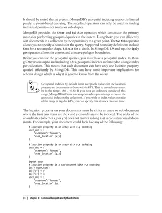 It should be noted that at present, MongoDB’s geospatial indexing support is limited
purely to point-based querying. The supplied operators can only be used for finding
individual points—not routes or sub-shapes.
MongoDB provides the $near and $within operators which constitute the primary
means for performing geospatial queries in the system. Using $near, you can efficiently
sort documents in a collection by their proximity to a given point. The $within operator
allows you to specify a bounds for the query. Supported boundary definitions include
$box for a rectangular shape, $circle for a circle. In MongoDB 1.9 and up, the $poly
gon operator allows for convex and concave polygon boundaries.
Before you can use the geospatial queries, you must have a geospatial index. In Mon-
goDB versions up to and including 1.8.x, geospatial indexes are limited to a single index
per collection. This means that each document can have only one location property
queried efficiently by MongoDB. This can have some important implications for
schema design which is why it is good to know from the outset.
Geospatial indexes by default limit acceptable values for the location
property on documents to those within GPS. That is, co-ordinates must
be in the range -180 .. +180. If you have co-ordinates outside of this
range, MongoDB will raise an exception when you attempt to create the
geospatial index on the colleciton. If you wish to index values outside
of the range of regular GPS, you can specify this at index creation time.
The location property on your documents must be either an array or sub-document
where the first two items are the x and y co-ordinates to be indexed. The order of the
co-ordinates (whether x,y or y,x) does not matter so long as it is consistent on all docu-
ments. For example, your document could look like any of the following:
# location property is an array with x,y ordering
user_doc = {
"username":"foouser",
"user_location":[x,y]
}
# location property is an array with y,x ordering
user_doc = {
"username":"foouser",
"user_location":[y,x]
}
import bson
# location property is a sub-document with y,x ordering
loc = bson.SON()
loc["y"] = y
loc["x"] = x
user_doc = {
"username":"foouser",
"user_location":loc
}
34 | Chapter 3: Common MongoDB and Python Patterns
 