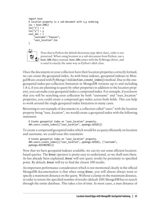 import bson
# location property is a sub-document with x,y ordering
loc = bson.SON()
loc["x"] = x
loc["y"] = y
user_doc = {
"username":"foouser",
"user_location":loc
}
Note that in Python the default dictionary type (dict class), order is not
preserved. When using location in a sub-document from Python, use a
bson.SON object instead. bson.SON comes with the PyMongo driver, and
is used in exactly the same way as Python’s dict class.
Once the documents in your collection have their location properties correctly formed,
we can create the geospatial index. As with btree indexes, geospatial indexes in Mon-
goDB are created with PyMongo’s Collection.create_index() method. Due to the one-
geospatial-index-per-collection limitation in MongoDB versions up to and including
1.8.x, if you are planning to query by other properties in addition to the location prop-
erty, you can make your geospatial index a compound index. For exmaple, if you know
that you will be searching your collection by both “username” and “user_location”
properties, you could create a compound geo index across both fields. This can help
to work around the single geospatial index limitation in many cases.
Returning to our example of documents in a collection called “users” with the location
property being “user_location”, we would create a geospatial index with the following
statement:
# Create geospatial index on "user_location" property.
dbh.users.create_index([("user_location", pymongo.GEO2D)])
To create a compound geospatial index which would let us query efficiently on location
and username, we could issue this statement:
# Create geospatial index on "user_location" property.
dbh.users.create_index([("user_location", pymongo.GEO2D), ("username",
pymongo.ASCENDING)])
Now that we have geospatial indexes available, we can try out some efficient location-
based queries. The $near operator is pretty easy to understand, so we shall start there.
As has already been explained, $near will sort query results by proximity to specified
point. By default, $near will try to find the closest 100 results.
An important performance consideration which is not mentioned clearly in the official
MongoDB documentation is that when using $near, you will almost always want to
specify a maximum distance on the query. Without a clamp on the maximum distance,
in order to return the specified number of results (default 100) MongoDB has to search
through the entire database. This takes a lot of time. In most cases, a max distance of
Location-based Apps with MongoDB: GeoSpatial Indexing | 35
 