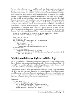 The new spherical model can be used by employing the $nearSphere and $circle
Sphere variants on the $near and $circle operators. MongoDB’s spherical model has a
few extra caveats. First and foremost, you must use (longitude, latitude) ordering of
your co-ordinates. While there are many other application and formats which use the
(latitude, longitude) ordering, you should be careful to re-order to use with MongoDB’s
spherical model. Secondly, unlike the $near and $center operators we just described,
the units for distances with $nearSphere and $centerSphere are always expressed in
radians. This includes when using $maxDistance with $nearSphere or $centerSphere.
Luckily, it is not difficult to convert from a more humanly-understandable unit such
as kilometers to radians. To translate from kilometers to radians, simply divide the
kilometer value by the radius of the earth which is approximately 6371 km (or 3959
miles). To demonstrate, let’s try our earlier example of finding the 10 users nearest to
the point 40,40 with a max distance of 5 km—but this time using the spherical model:
# Find the 10 users nearest to the point 40, 40 with max distance 5 degrees
# Uses the spherical model provided by MongoDB 1.8.x and up
earth_radius_km = 6371.0
max_distance_km = 5.0
max_distance_radians = max_distance_km / earth_radius_km
nearest_users = dbh.users.find(
{"user_location":
{"$nearSphere" : [40, 40],
"$maxDistance":max_distance_radians}}).limit(10)
# Print the users
for user in nearest_users:
# assume user_location property is array x,y
print "User %s is at location %s,%s" %(user["username"], user["user_location"][0],
user["user_location"[1])
Code Defensively to Avoid KeyErrors and Other Bugs
One of the tradeoffs of a document-oriented database versus a relational database is
that the database does not enforce schema for you. For this reason, when working with
MongoDB you must be vigilant in your handling of database results. Do not blindly
assume that results will always have the properties you expect.
Check for their presence before accessing them. Although Python will generally raise
a KeyError and stop execution, depending on your application this still may result in
loss of data integrity. Consider the case of updating every document in a collection one-
by-one—a single unforeseen KeyError could leave the database in an inconsistent state,
with some documents having been updated and others not.
For example,
all_user_emails = []
for username in ("jill", "sam", "cathy"):
user_doc = dbh.users.find_one({"username":username})
# KeyError will be raised if any of these does not exist
dbh.emails.insert({"email":user_doc["email"]})
Code Defensively to Avoid KeyErrors and Other Bugs | 37
 