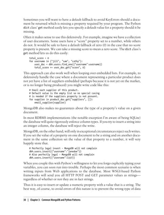 Sometimes you will want to have a default fallback to avoid KeyErrors should a docu-
ment be returned which is missing a property required by your program. The Python
dict class’ get method easily lets you specify a default value for a property should it be
missing.
Often it makes sense to use this defensively. For example, imagine we have a collection
of user documents. Some users have a “score” property set to a number, while others
do not. It would be safe to have a default fallback of zero (0) in the case that no score
property is present. We can take a missing score to mean a zero score. The dict class’s
get method lets us do this easily:
total_score = 0
for username in ("jill", "sam", "cathy"):
user_doc = dbh.users.find_one({"username":username})
total_score += user_doc.get("score", 0)
This approach can also work well when looping over embedded lists. For example, to
defensively handle the case where a document representing a particular product does
not yet have a list of suppliers embedded (perhaps because it is not yet on the market,
or is no longer being produced) you might write code like this:
# Email each supplier of this product.
# Default value is the empty list so no special casing
# is needed if the suppliers property is not present.
for supplier in product_doc.get("suppliers", []):
email_supplier(supplier)
MongoDB also makes no guarantees about the type of a property’s value on a given
document.
In most RDBMS implementations (the notable exception I’m aware of being SQLite)
the database will quite rigorously enforce column types. If you try to insert a string into
an integer column, the database will reject the write.
MongoDB, on the other hand, will only in exceptional circumstances reject such writes.
If you set the value of a property on one document to be a string and on another docu-
ment in the same collection set the value of that property to a number, it will very
happily store that.
# Perfectly legal insert - MongoDB will not complain
dbh.users.insert({"username":"janedoe"})
# Also perfectly legal - MongoDB will not complain
dbh.users.insert({"username":l337})
When you couple this with Python’s willingness to let you forgo explicitly typing your
variables, you can soon run into trouble. Perhaps the most common scenario is when
writing inputs from Web applications to the database. Most WSGI-based Python
frameworks will send you all HTTP POST and GET parameter values as strings—
regardless of whether or not they are in fact strings.
Thus it is easy to insert or update a numeric property with a value that is a string. The
best way, of course, to avoid errors of this nature is to prevent the wrong type of data
38 | Chapter 3: Common MongoDB and Python Patterns
 