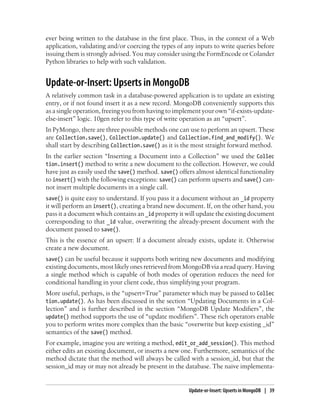 ever being written to the database in the first place. Thus, in the context of a Web
application, validating and/or coercing the types of any inputs to write queries before
issuing them is strongly advised. You may consider using the FormEncode or Colander
Python libraries to help with such validation.
Update-or-Insert: Upserts in MongoDB
A relatively common task in a database-powered application is to update an existing
entry, or if not found insert it as a new record. MongoDB conveniently supports this
as a single operation, freeing you from having to implement your own “if-exists-update-
else-insert” logic. 10gen refer to this type of write operation as an “upsert”.
In PyMongo, there are three possible methods one can use to perform an upsert. These
are Collection.save(), Collection.update() and Collection.find_and_modify(). We
shall start by describing Collection.save() as it is the most straight forward method.
In the earlier section “Inserting a Document into a Collection” we used the Collec
tion.insert() method to write a new document to the collection. However, we could
have just as easily used the save() method. save() offers almost identical functionality
to insert() with the following exceptions: save() can perform upserts and save() can-
not insert multiple documents in a single call.
save() is quite easy to understand. If you pass it a document without an _id property
it will perform an insert(), creating a brand new document. If, on the other hand, you
pass it a document which contains an _id property it will update the existing document
corresponding to that _id value, overwriting the already-present document with the
document passed to save().
This is the essence of an upsert: If a document already exists, update it. Otherwise
create a new document.
save() can be useful because it supports both writing new documents and modifying
existing documents, most likely ones retrieved from MongoDB via a read query. Having
a single method which is capable of both modes of operation reduces the need for
conditional handling in your client code, thus simplifying your program.
More useful, perhaps, is the “upsert=True” parameter which may be passed to Collec
tion.update(). As has been discussed in the section “Updating Documents in a Col-
lection” and is further described in the section “MongoDB Update Modifiers”, the
update() method supports the use of “update modifiers”. These rich operators enable
you to perform writes more complex than the basic “overwrite but keep existing _id”
semantics of the save() method.
For example, imagine you are writing a method, edit_or_add_session(). This method
either edits an existing document, or inserts a new one. Furthermore, semantics of the
method dictate that the method will always be called with a session_id, but that the
session_id may or may not already be present in the database. The naive implementa-
Update-or-Insert: Upserts in MongoDB | 39
 