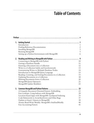 Table of Contents
Preface . . . . . . . . . . . . . . . . . . . . . . . . . . . . . . . . . . . . . . . . . . . . . . . . . . . . . . . . . . . . . . . . . . . . . . v
1. Getting Started . . . . . . . . . . . . . . . . . . . . . . . . . . . . . . . . . . . . . . . . . . . . . . . . . . . . . . . . . 1
Introduction 1
Finding Reference Documentation 2
Installing MongoDB 3
Running MongoDB 5
Setting up a Python Environment with MongoDB 6
2. Reading and Writing to MongoDB with Python . . . . . . . . . . . . . . . . . . . . . . . . . . . . . . 9
Connecting to MongoDB with Python 10
Getting a Database Handle 11
Inserting a Document into a Collection 12
Write to a Collection Safely and Synchronously 13
Guaranteeing Writes to Multiple Database Nodes 14
Introduction to MongoDB Query Language 15
Reading, Counting, and Sorting Documents in a Collection 15
Updating Documents in a Collection 18
Deleting Documents from a Collection 20
MongoDB Query Operators 21
MongoDB Update Modifiers 22
3. Common MongoDB and Python Patterns . . . . . . . . . . . . . . . . . . . . . . . . . . . . . . . . . . 23
A Uniquely Document-Oriented Pattern: Embedding 23
Fast Lookups: Using Indexes with MongoDB 29
Location-based Apps with MongoDB: GeoSpatial Indexing 33
Code Defensively to Avoid KeyErrors and Other Bugs 37
Update-or-Insert: Upserts in MongoDB 39
Atomic Read-Write-Modify: MongoDB’s findAndModify 40
Fast Accounting Pattern 41
iii
 