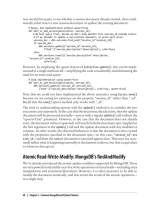 tion would first query to see whether a session document already existed, then condi-
tionally either insert a new session document or update the existing document:
# Naive, bad implementation without upsert=True
def edit_or_add_session(description, session_id):
# We must query first, becase we don't know whether this session_id already exists.
# If we attempt to update a non-existent document, no write will occur.
session_doc = dbh.sessions.find_one({"session_id":session_id})
if session_doc:
dbh.sessions.update({"session_id":session_id},
{"$set":{"session_description":description}}, safe=True)
else:
dbh.sessions.insert({"session_description":description,
"session_id":session_id},
safe=True)
However, by employing the upsert feature of Collection.update(), this can be imple-
mented in a single method call—simplifying the code considerably and eliminating the
need for an extra read query:
# Good implementation using upsert=True
def edit_or_add_session(description, session_id):
dbh.sessions.update({"session_id":session_id},
{"$set":{"session_description":description}}, safe=True, upsert=True)
Note that we could not have implemented the above semantics using Cursor.save()
because we are testing for existence on the property “session_id” rather than “_id”.
Recall that the save() upsert method only works with “_id”.
The trick to understanding upserts with the update() method is to consider the two
execution cases seperately. In the case that the document already exists, then the update
document will be processed normally—just as with a regular update() call without the
“upsert=True” parameter. However, in the case that the document does not already
exist, the document written (upserted) will match both the document spec supplied as
the first argument to the update() call and the update document with any modifiers it
contains. In other words, the observed behaviour is that the document is first created
with the properties specified in the document spec—in this case, "session_id":ses
sion_id—and then the update document is executed against that. That may not accu-
rately reflect what is happening internally in the daemon or driver, but that is equivalent
to whatever does go on.
Atomic Read-Write-Modify: MongoDB’s findAndModify
We’ve already introduced the atomic update modifiers supported by MongoDB. These
are very powerful and enable race-free write operations of many kinds—including array
manipulation and increment/decrement. However, it is often necessary to be able to
modify the document atomically, and also return the result of the atomic operation—
in a single step.
40 | Chapter 3: Common MongoDB and Python Patterns
 