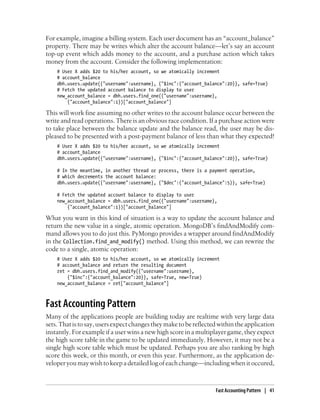 For example, imagine a billing system. Each user document has an “account_balance”
property. There may be writes which alter the account balance—let’s say an account
top-up event which adds money to the account, and a purchase action which takes
money from the account. Consider the following implementation:
# User X adds $20 to his/her account, so we atomically increment
# account_balance
dbh.users.update({"username":username}, {"$inc":{"account_balance":20}}, safe=True)
# Fetch the updated account balance to display to user
new_account_balance = dbh.users.find_one({"username":username},
{"account_balance":1})["account_balance"]
This will work fine assuming no other writes to the account balance occur between the
write and read operations. There is an obvious race condition. If a purchase action were
to take place between the balance update and the balance read, the user may be dis-
pleased to be presented with a post-payment balance of less than what they expected!
# User X adds $20 to his/her account, so we atomically increment
# account_balance
dbh.users.update({"username":username}, {"$inc":{"account_balance":20}}, safe=True)
# In the meantime, in another thread or process, there is a payment operation,
# which decrements the account balance:
dbh.users.update({"username":username}, {"$dec":{"account_balance":5}}, safe=True)
# Fetch the updated account balance to display to user
new_account_balance = dbh.users.find_one({"username":username},
{"account_balance":1})["account_balance"]
What you want in this kind of situation is a way to update the account balance and
return the new value in a single, atomic operation. MongoDB’s findAndModify com-
mand allows you to do just this. PyMongo provides a wrapper around findAndModify
in the Collection.find_and_modify() method. Using this method, we can rewrite the
code to a single, atomic operation:
# User X adds $20 to his/her account, so we atomically increment
# account_balance and return the resulting document
ret = dbh.users.find_and_modify({"username":username},
{"$inc":{"account_balance":20}}, safe=True, new=True)
new_account_balance = ret["account_balance"]
Fast Accounting Pattern
Many of the applications people are building today are realtime with very large data
sets.Thatistosay,usersexpectchangestheymaketobereflectedwithintheapplication
instantly. For example if a user wins a new high score in a multiplayer game, they expect
the high score table in the game to be updated immediately. However, it may not be a
single high score table which must be updated. Perhaps you are also ranking by high
score this week, or this month, or even this year. Furthermore, as the application de-
veloper you may wish to keep a detailed log of each change—including when it occured,
Fast Accounting Pattern | 41
 