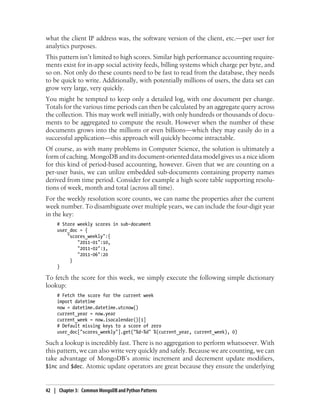 what the client IP address was, the software version of the client, etc.—per user for
analytics purposes.
This pattern isn’t limited to high scores. Similar high performance accounting require-
ments exist for in-app social activity feeds, billing systems which charge per byte, and
so on. Not only do these counts need to be fast to read from the database, they needs
to be quick to write. Additionally, with potentially millions of users, the data set can
grow very large, very quickly.
You might be tempted to keep only a detailed log, with one document per change.
Totals for the various time periods can then be calculated by an aggregate query across
the collection. This may work well initially, with only hundreds or thousands of docu-
ments to be aggregated to compute the result. However when the number of these
documents grows into the millions or even billions—which they may easily do in a
successful application—this approach will quickly become intractable.
Of course, as with many problems in Computer Science, the solution is ultimately a
form of caching. MongoDB and its document-oriented data model gives us a nice idiom
for this kind of period-based accounting, however. Given that we are counting on a
per-user basis, we can utilize embedded sub-documents containing property names
derived from time period. Consider for example a high score table supporting resolu-
tions of week, month and total (across all time).
For the weekly resolution score counts, we can name the properties after the current
week number. To disambiguate over multiple years, we can include the four-digit year
in the key:
# Store weekly scores in sub-document
user_doc = {
"scores_weekly":{
"2011-01":10,
"2011-02":3,
"2011-06":20
}
}
To fetch the score for this week, we simply execute the following simple dictionary
lookup:
# Fetch the score for the current week
import datetime
now = datetime.datetime.utcnow()
current_year = now.year
current_week = now.isocalendar()[1]
# Default missing keys to a score of zero
user_doc["scores_weekly"].get("%d-%d" %(current_year, current_week), 0)
Such a lookup is incredibly fast. There is no aggregation to perform whatsoever. With
this pattern, we can also write very quickly and safely. Because we are counting, we can
take advantage of MongoDB’s atomic increment and decrement update modifiers,
$inc and $dec. Atomic update operators are great because they ensure the underlying
42 | Chapter 3: Common MongoDB and Python Patterns
 