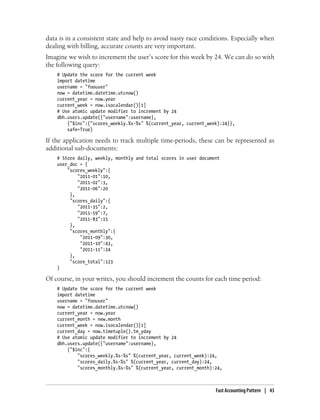 data is in a consistent state and help to avoid nasty race conditions. Especially when
dealing with billing, accurate counts are very important.
Imagine we wish to increment the user’s score for this week by 24. We can do so with
the following query:
# Update the score for the current week
import datetime
username = "foouser"
now = datetime.datetime.utcnow()
current_year = now.year
current_week = now.isocalendar()[1]
# Use atomic update modifier to increment by 24
dbh.users.update({"username":username},
{"$inc":{"scores_weekly.%s-%s" %(current_year, current_week):24}},
safe=True)
If the application needs to track multiple time-periods, these can be represented as
additional sub-documents:
# Store daily, weekly, monthly and total scores in user document
user_doc = {
"scores_weekly":{
"2011-01":10,
"2011-02":3,
"2011-06":20
},
"scores_daily":{
"2011-35":2,
"2011-59":7,
"2011-83":15
},
"scores_monthly":{
"2011-09":30,
"2011-10":43,
"2011-11":24
},
"score_total":123
}
Of course, in your writes, you should increment the counts for each time period:
# Update the score for the current week
import datetime
username = "foouser"
now = datetime.datetime.utcnow()
current_year = now.year
current_month = new.month
current_week = now.isocalendar()[1]
current_day = now.timetuple().tm_yday
# Use atomic update modifier to increment by 24
dbh.users.update({"username":username},
{"$inc":{
"scores_weekly.%s-%s" %(current_year, current_week):24,
"scores_daily.%s-%s" %(current_year, current_day):24,
"scores_monthly.%s-%s" %(current_year, current_month):24,
Fast Accounting Pattern | 43
 
