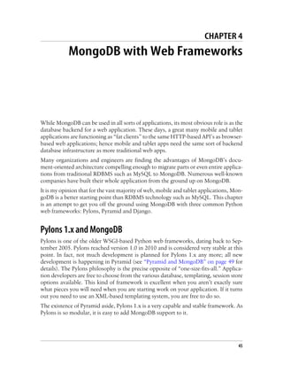 CHAPTER 4
MongoDB with Web Frameworks
While MongoDB can be used in all sorts of applications, its most obvious role is as the
database backend for a web application. These days, a great many mobile and tablet
applications are functioning as “fat clients” to the same HTTP-based API’s as browser-
based web applications; hence mobile and tablet apps need the same sort of backend
database infrastructure as more traditional web apps.
Many organizations and engineers are finding the advantages of MongoDB’s docu-
ment-oriented architecture compelling enough to migrate parts or even entire applica-
tions from traditional RDBMS such as MySQL to MongoDB. Numerous well-known
companies have built their whole application from the ground up on MongoDB.
It is my opinion that for the vast majority of web, mobile and tablet applications, Mon-
goDB is a better starting point than RDBMS technology such as MySQL. This chapter
is an attempt to get you off the ground using MongoDB with three common Python
web frameworks: Pylons, Pyramid and Django.
Pylons 1.x and MongoDB
Pylons is one of the older WSGI-based Python web frameworks, dating back to Sep-
tember 2005. Pylons reached version 1.0 in 2010 and is considered very stable at this
point. In fact, not much development is planned for Pylons 1.x any more; all new
development is happening in Pyramid (see “Pyramid and MongoDB” on page 49 for
details). The Pylons philosophy is the precise opposite of “one-size-fits-all.” Applica-
tion developers are free to choose from the various database, templating, session store
options available. This kind of framework is excellent when you aren’t exactly sure
what pieces you will need when you are starting work on your application. If it turns
out you need to use an XML-based templating system, you are free to do so.
The existence of Pyramid aside, Pylons 1.x is a very capable and stable framework. As
Pylons is so modular, it is easy to add MongoDB support to it.
45
 