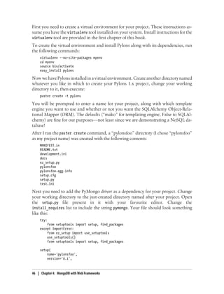 First you need to create a virtual environment for your project. These instructions as-
sume you have the virtualenv tool installed on your system. Install instructions for the
virtualenv tool are provided in the first chapter of this book.
To create the virtual environment and install Pylons along with its dependencies, run
the following commands:
virtualenv --no-site-packages myenv
cd myenv
source bin/activate
easy_install pylons
Now we have Pylons installed in a virtual environment. Create another directory named
whatever you like in which to create your Pylons 1.x project, change your working
directory to it, then execute:
paster create -t pylons
You will be prompted to enter a name for your project, along with which template
engine you want to use and whether or not you want the SQLAlchemy Object-Rela-
tional Mapper (ORM). The defaults (“mako” for templating engine, False to SQLAl-
chemy) are fine for our purposes—not least since we are demonstrating a NoSQL da-
tabase!
After I ran the paster create command, a “pylonsfoo” directory (I chose “pylonsfoo”
as my project name) was created with the following contents:
MANIFEST.in
README.txt
development.ini
docs
ez_setup.py
pylonsfoo
pylonsfoo.egg-info
setup.cfg
setup.py
test.ini
Next you need to add the PyMongo driver as a dependency for your project. Change
your working directory to the just-created directory named after your project. Open
the setup.py file present in it with your favourite editor. Change the
install_requires list to include the string pymongo. Your file should look something
like this:
try:
from setuptools import setup, find_packages
except ImportError:
from ez_setup import use_setuptools
use_setuptools()
from setuptools import setup, find_packages
setup(
name='pylonsfoo',
version='0.1',
46 | Chapter 4: MongoDB with Web Frameworks
 