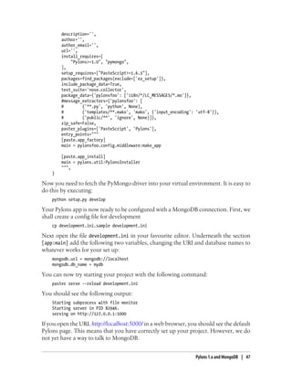 description='',
author='',
author_email='',
url='',
install_requires=[
"Pylons>=1.0", "pymongo",
],
setup_requires=["PasteScript>=1.6.3"],
packages=find_packages(exclude=['ez_setup']),
include_package_data=True,
test_suite='nose.collector',
package_data={'pylonsfoo': ['i18n/*/LC_MESSAGES/*.mo']},
#message_extractors={'pylonsfoo': [
# ('**.py', 'python', None),
# ('templates/**.mako', 'mako', {'input_encoding': 'utf-8'}),
# ('public/**', 'ignore', None)]},
zip_safe=False,
paster_plugins=['PasteScript', 'Pylons'],
entry_points="""
[paste.app_factory]
main = pylonsfoo.config.middleware:make_app
[paste.app_install]
main = pylons.util:PylonsInstaller
""",
)
Now you need to fetch the PyMongo driver into your virtual environment. It is easy to
do this by executing:
python setup.py develop
Your Pylons app is now ready to be configured with a MongoDB connection. First, we
shall create a config file for development
cp development.ini.sample development.ini
Next open the file development.ini in your favourite editor. Underneath the section
[app:main] add the following two variables, changing the URI and database names to
whatever works for your set up:
mongodb.url = mongodb://localhost
mongodb.db_name = mydb
You can now try starting your project with the following command:
paster serve --reload development.ini
You should see the following output:
Starting subprocess with file monitor
Starting server in PID 82946.
serving on http://127.0.0.1:5000
If you open the URL http://localhost:5000/ in a web browser, you should see the default
Pylons page. This means that you have correctly set up your project. However, we do
not yet have a way to talk to MongoDB.
Pylons 1.x and MongoDB | 47
 