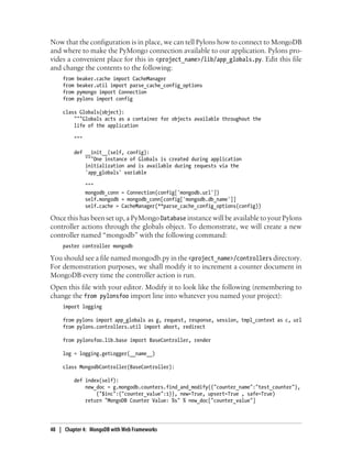 Now that the configuration is in place, we can tell Pylons how to connect to MongoDB
and where to make the PyMongo connection available to our application. Pylons pro-
vides a convenient place for this in <project_name>/lib/app_globals.py. Edit this file
and change the contents to the following:
from beaker.cache import CacheManager
from beaker.util import parse_cache_config_options
from pymongo import Connection
from pylons import config
class Globals(object):
"""Globals acts as a container for objects available throughout the
life of the application
"""
def __init__(self, config):
"""One instance of Globals is created during application
initialization and is available during requests via the
'app_globals' variable
"""
mongodb_conn = Connection(config['mongodb.url'])
self.mongodb = mongodb_conn[config['mongodb.db_name']]
self.cache = CacheManager(**parse_cache_config_options(config))
Once this has been set up, a PyMongo Database instance will be available to your Pylons
controller actions through the globals object. To demonstrate, we will create a new
controller named “mongodb” with the following command:
paster controller mongodb
You should see a file named mongodb.py in the <project_name>/controllers directory.
For demonstration purposes, we shall modify it to increment a counter document in
MongoDB every time the controller action is run.
Open this file with your editor. Modify it to look like the following (remembering to
change the from pylonsfoo import line into whatever you named your project):
import logging
from pylons import app_globals as g, request, response, session, tmpl_context as c, url
from pylons.controllers.util import abort, redirect
from pylonsfoo.lib.base import BaseController, render
log = logging.getLogger(__name__)
class MongodbController(BaseController):
def index(self):
new_doc = g.mongodb.counters.find_and_modify({"counter_name":"test_counter"},
{"$inc":{"counter_value":1}}, new=True, upsert=True , safe=True)
return "MongoDB Counter Value: %s" % new_doc["counter_value"]
48 | Chapter 4: MongoDB with Web Frameworks
 