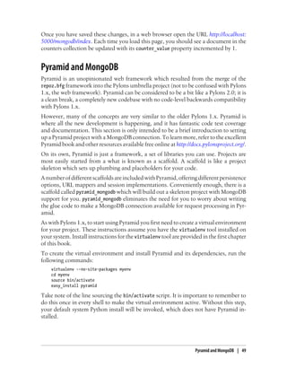 Once you have saved these changes, in a web browser open the URL http://localhost:
5000/mongodb/index. Each time you load this page, you should see a document in the
counters collection be updated with its counter_value property incremented by 1.
Pyramid and MongoDB
Pyramid is an unopinionated web framework which resulted from the merge of the
repoz.bfg framework into the Pylons umbrella project (not to be confused with Pylons
1.x, the web framework). Pyramid can be considered to be a bit like a Pylons 2.0; it is
a clean break, a completely new codebase with no code-level backwards compatibility
with Pylons 1.x.
However, many of the concepts are very similar to the older Pylons 1.x. Pyramid is
where all the new development is happening, and it has fantastic code test coverage
and documentation. This section is only intended to be a brief introduction to setting
up a Pyramid project with a MongoDB connection. To learn more, refer to the excellent
Pyramid book and other resources available free online at http://docs.pylonsproject.org/.
On its own, Pyramid is just a framework, a set of libraries you can use. Projects are
most easily started from a what is known as a scaffold. A scaffold is like a project
skeleton which sets up plumbing and placeholders for your code.
AnumberofdifferentscaffoldsareincludedwithPyramid,offeringdifferentpersistence
options, URL mappers and session implementations. Conveniently enough, there is a
scaffold called pyramid_mongodb which will build out a skeleton project with MongoDB
support for you. pyramid_mongodb eliminates the need for you to worry about writing
the glue code to make a MongoDB connection available for request processing in Pyr-
amid.
As with Pylons 1.x, to start using Pyramid you first need to create a virtual environment
for your project. These instructions assume you have the virtualenv tool installed on
your system. Install instructions for the virtualenv tool are provided in the first chapter
of this book.
To create the virtual environment and install Pyramid and its dependencies, run the
following commands:
virtualenv --no-site-packages myenv
cd myenv
source bin/activate
easy_install pyramid
Take note of the line sourcing the bin/activate script. It is important to remember to
do this once in every shell to make the virtual environment active. Without this step,
your default system Python install will be invoked, which does not have Pyramid in-
stalled.
Pyramid and MongoDB | 49
 