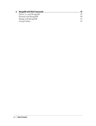 4. MongoDB with Web Frameworks . . . . . . . . . . . . . . . . . . . . . . . . . . . . . . . . . . . . . . . . . 45
Pylons 1.x and MongoDB 45
Pyramid and MongoDB 49
Django and MongoDB 51
Going Further 53
iv | Table of Contents
 