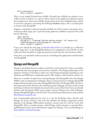 def my_view(request):
return {'project':'mongofoo'}
This is a very simple Pyramid view callable. Pyramid view callables are similar to con-
troller actions in Pylons 1.x, and are where much of the application-defined request
processing occurs. Since view callables are passed an instance of a request object, which
in turn has a property containing the PyMongo Database object, this is an ideal place
to interact with MongoDB.
Imagine a somewhat contrived example whereby we wish to insert a document into a
collection called “page_hits” each time the my_view view callable is executed. We could
do the following:
import datetime
def my_view(request):
new_page_hit = {"timestamp":datetime.datetime.utcnow(), "url":request.url}
request.db.page_hits.insert(new_page_hit, safe=True)
return {"project":"mongofoo"}
If you now reload the web page at http://localhost:6543 you should see a collection
called “page_hits” in the MongoDB database you configured in your INI-file. In this
collection there should be a single document for each time the view has been called.
From here, you should be well on your way to building web applications with Pyramid
and MongoDB.
Django and MongoDB
Django is proabably the most widely-used Python web framework. It has an excellent
community and many plugins and extension modules. The Django philosophy is the
opposite of Pylons or Pyramid; it offers one well-integrated package including its own
database and ORM layer, templating system, URL mapper, admin interface and so on.
There are a number of options for running Django with MongoDB. Since the Django
ORM is such an integral part of Django, there is a project known as Django MongoDB
EnginewhichattemptstoprovideaMongoDBbackendfortheDjangoORM.However,
this approach heavily abstracts the underlying query language and data model, along
with many of the low-level details discussed in the course of the book. If you are already
familiar with the Django ORM, enjoy using it, and are willing to use a fork of Django,
Django MongoDB Engine is worth a look. You can find more information at the website
http://django-mongodb.org/.
Our recommended approach for now is to use the PyMongo driver directly with
Django. Be aware, however, that with this method, the Django components which
depend on the Django ORM (admin interface, session store etc) will not work with
MongoDB. There is another project called Mango which attempts to provide Mon-
goDB-backed session and authentication support for Django. You can find Mango at
https://github.com/vpulim/mango.
Django and MongoDB | 51
 