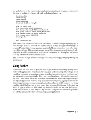 the global scope of the views module, rather than attaching it to request objects as in
Pyramid or making it a framework-wide global as in Pylons 1.x:
import datetime
import string
import random
import mimetypes
import cStringIO as StringIO
from PIL import Image
from django.http import HttpResponse
from django.http import HttpResponseRedirect
from django.shortcuts import render_to_response
from pymongo.connection import Connection
from pymongo import DESCENDING
import gridfs
db = Connection().sms
This approach is simple and works fine for a demo. However, in larger Django projects
with multiple installed applications (in this sample, there is a single installed app—it
is named “status”) this would require a separate PyMongo connection pool to be main-
tained for each app. This results in wasted MongoDB connections and duplicated code.
Instead, it would be recommended to create the connection in a single place and import
it in any other modules which need access.
This should be enough information to get you started building your Django MongoDB
application.
Going Further
In this book we have tried to give you a solid grasp of how to leverage MongoDB in
real-world applications. You should have a decent understanding of how to go about
modeling your data, writing effective queries and avoiding concurrency problems such
as race conditions and deadlocks. There are a number of other advanced topics which
we didn’t have space for in this book but are nonetheless worth looking into as you
build your application. Notably, map-reduce enables computing aggregates efficiently.
Sharding permits you to scale your application beyond the available memory of a single
machine. GridFS allows you to store binary data in MongoDB. Capped Collections are
a special type of collection, which look like a circular buffer and are great for log data.
With these features at your disposal, Python and MongoDB are extremely powerful
tools to have in your toolbox when developing an application.
Going Further | 53
 