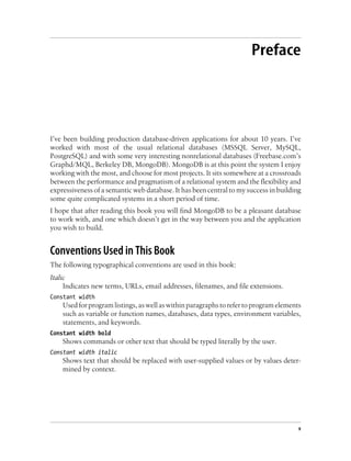 Preface
I’ve been building production database-driven applications for about 10 years. I’ve
worked with most of the usual relational databases (MSSQL Server, MySQL,
PostgreSQL) and with some very interesting nonrelational databases (Freebase.com’s
Graphd/MQL, Berkeley DB, MongoDB). MongoDB is at this point the system I enjoy
working with the most, and choose for most projects. It sits somewhere at a crossroads
between the performance and pragmatism of a relational system and the flexibility and
expressiveness of a semantic web database. It has been central to my success in building
some quite complicated systems in a short period of time.
I hope that after reading this book you will find MongoDB to be a pleasant database
to work with, and one which doesn’t get in the way between you and the application
you wish to build.
Conventions Used in This Book
The following typographical conventions are used in this book:
Italic
Indicates new terms, URLs, email addresses, filenames, and file extensions.
Constant width
Used for program listings, as well as within paragraphs to refer to program elements
such as variable or function names, databases, data types, environment variables,
statements, and keywords.
Constant width bold
Shows commands or other text that should be typed literally by the user.
Constant width italic
Shows text that should be replaced with user-supplied values or by values deter-
mined by context.
v
 