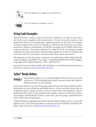 This icon signifies a tip, suggestion, or general note.
This icon indicates a warning or caution.
Using Code Examples
This book is here to help you get your job done. In general, you may use the code in
this book in your programs and documentation. You do not need to contact us for
permission unless you’re reproducing a significant portion of the code. For example,
writing a program that uses several chunks of code from this book does not require
permission. Selling or distributing a CD-ROM of examples from O’Reilly books does
require permission. Answering a question by citing this book and quoting example
code does not require permission. Incorporating a significant amount of example code
from this book into your product’s documentation does require permission.
We appreciate, but do not require, attribution. An attribution usually includes the title,
author, publisher, and ISBN. For example: “MongoDB and Python by Niall O’Higgins.
Copyright 2011 O’Reilly Media Inc., 978-1-449-31037-0.”
If you feel your use of code examples falls outside fair use or the permission given above,
feel free to contact us at permissions@oreilly.com.
Safari® Books Online
Safari Books Online is an on-demand digital library that lets you easily
search over 7,500 technology and creative reference books and videos to
find the answers you need quickly.
Withasubscription,youcanreadanypageandwatchanyvideofromourlibraryonline.
Read books on your cell phone and mobile devices. Access new titles before they are
available for print, and get exclusive access to manuscripts in development and post
feedback for the authors. Copy and paste code samples, organize your favorites, down-
load chapters, bookmark key sections, create notes, print out pages, and benefit from
tons of other time-saving features.
O’Reilly Media has uploaded this book to the Safari Books Online service. To have full
digital access to this book and others on similar topics from O’Reilly and other pub-
lishers, sign up for free at http://my.safaribooksonline.com.
vi | Preface
 