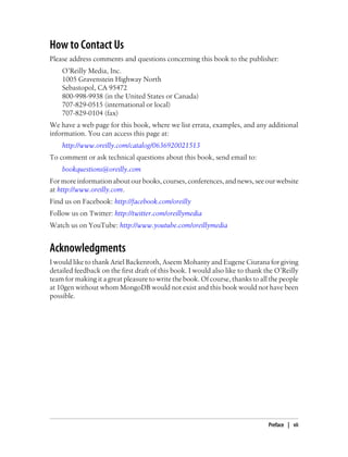 How to Contact Us
Please address comments and questions concerning this book to the publisher:
O’Reilly Media, Inc.
1005 Gravenstein Highway North
Sebastopol, CA 95472
800-998-9938 (in the United States or Canada)
707-829-0515 (international or local)
707-829-0104 (fax)
We have a web page for this book, where we list errata, examples, and any additional
information. You can access this page at:
http://www.oreilly.com/catalog/0636920021513
To comment or ask technical questions about this book, send email to:
bookquestions@oreilly.com
For more information about our books, courses, conferences, and news, see our website
at http://www.oreilly.com.
Find us on Facebook: http://facebook.com/oreilly
Follow us on Twitter: http://twitter.com/oreillymedia
Watch us on YouTube: http://www.youtube.com/oreillymedia
Acknowledgments
I would like to thank Ariel Backenroth, Aseem Mohanty and Eugene Ciurana for giving
detailed feedback on the first draft of this book. I would also like to thank the O’Reilly
team for making it a great pleasure to write the book. Of course, thanks to all the people
at 10gen without whom MongoDB would not exist and this book would not have been
possible.
Preface | vii
 