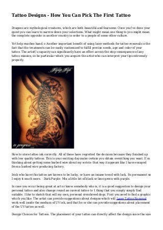 Tattoo Designs - How You Can Pick The First Tattoo
Dragons are mythological creatures, which are both beautiful and fearsome. Once you've done your
quest you can learn to narrow down your selections. What might mean one thing to you might mean
the complete opposite in another country in order to a people of some other culture.
Yet help reaches hand. o Another important benefit of using laser methods for tattoo removals is the
fact that the treatments can be easily customized to fulfill precise needs, age and color of your
tattoo. The artist's capacity can significantly have an effect across the stop consequence of any
tattoo mission, so be particular which you acquire the artist who can interpret your tips extremely
properly.
How to store tattoo ink correctly. All of these have regretted the decision because they finished up
with low quality tattoos. This is your exciting day make certain you obtain everything you want. I'm
thinking about getting some barbed wire about my wrists- that way it appears like I have escaped
from a barbed wire producing factory.
Irish who have this tattoo are known to be lucky, or have an insane trend with luck. Its permanent so
I enjoy it much more. · Dark Purple: Mix a little bit of black or lime green with purple.
In case you occur being great at art or know somebody who is, it is a good suggestion to design your
personal tattoo and also change round an current tattoo to 1 thing that you simply simply find
suitable. I like to sketch that will my own, personal crossbreed dogs. First you need to find a graphic
which you like. The artist can provide suggestions about designs which will Laser Tattoo Removal
work well inside the medium of UV ink, and that he or she can provide suggestions about placement
of the UV tattoo as well.
Design Choices for Tattoos. The placement of your tattoo can directly affect the design since the size
 