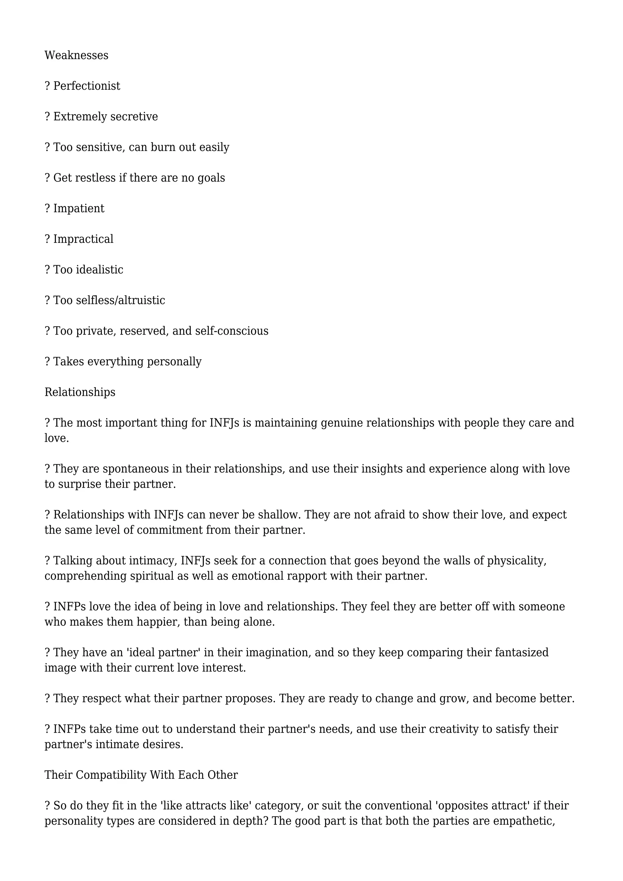 Weaknesses
? Perfectionist
? Extremely secretive
? Too sensitive, can burn out easily
? Get restless if there are no goals
? Impatient
? Impractical
? Too idealistic
? Too selfless/altruistic
? Too private, reserved, and self-conscious
? Takes everything personally
Relationships
? The most important thing for INFJs is maintaining genuine relationships with people they care and
love.
? They are spontaneous in their relationships, and use their insights and experience along with love
to surprise their partner.
? Relationships with INFJs can never be shallow. They are not afraid to show their love, and expect
the same level of commitment from their partner.
? Talking about intimacy, INFJs seek for a connection that goes beyond the walls of physicality,
comprehending spiritual as well as emotional rapport with their partner.
? INFPs love the idea of being in love and relationships. They feel they are better off with someone
who makes them happier, than being alone.
? They have an 'ideal partner' in their imagination, and so they keep comparing their fantasized
image with their current love interest.
? They respect what their partner proposes. They are ready to change and grow, and become better.
? INFPs take time out to understand their partner's needs, and use their creativity to satisfy their
partner's intimate desires.
Their Compatibility With Each Other
? So do they fit in the 'like attracts like' category, or suit the conventional 'opposites attract' if their
personality types are considered in depth? The good part is that both the parties are empathetic,
 