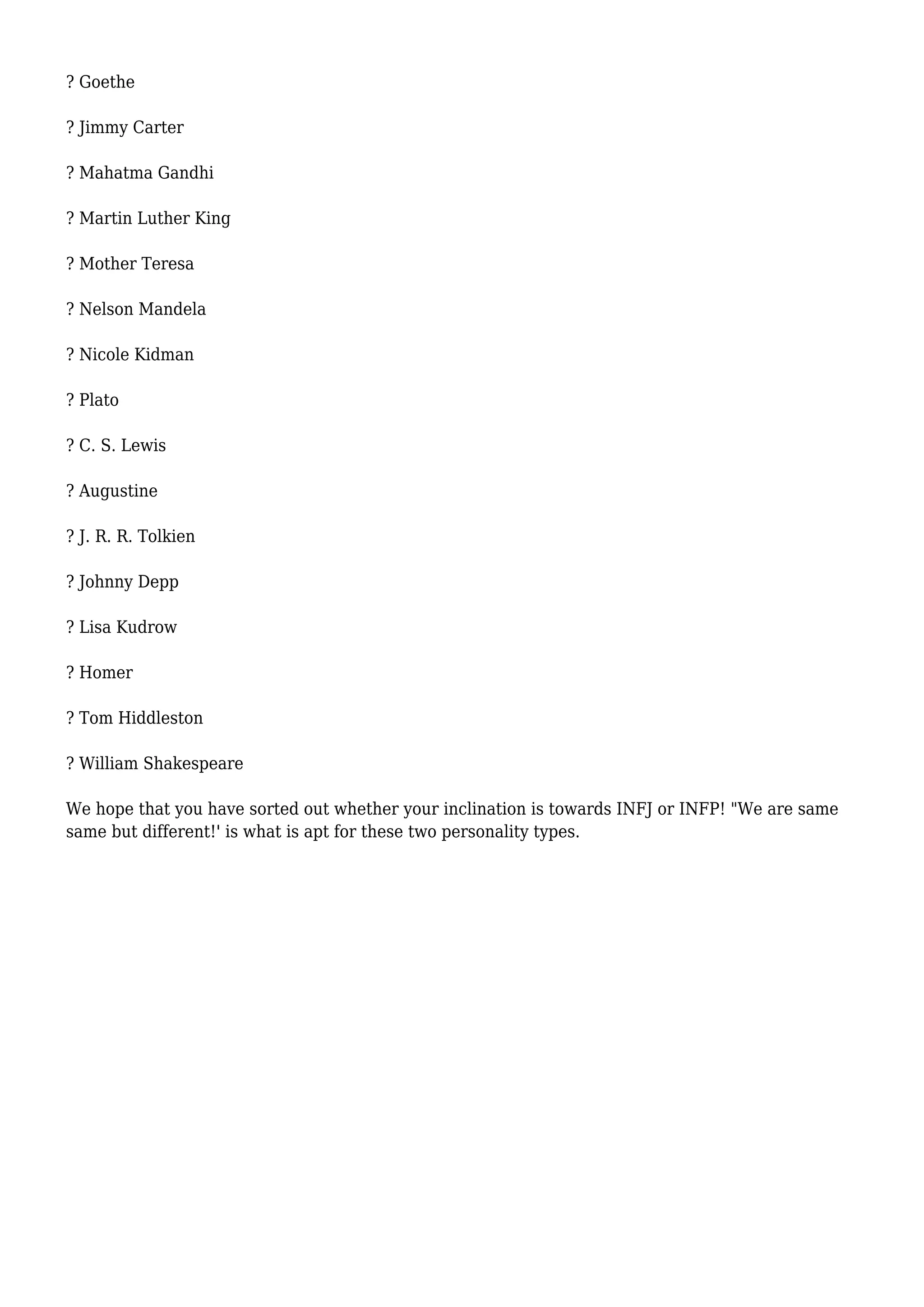 ? Goethe
? Jimmy Carter
? Mahatma Gandhi
? Martin Luther King
? Mother Teresa
? Nelson Mandela
? Nicole Kidman
? Plato
? C. S. Lewis
? Augustine
? J. R. R. Tolkien
? Johnny Depp
? Lisa Kudrow
? Homer
? Tom Hiddleston
? William Shakespeare
We hope that you have sorted out whether your inclination is towards INFJ or INFP! "We are same
same but different!' is what is apt for these two personality types.
 
