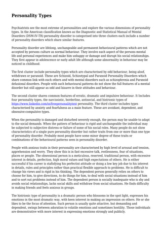 Personality Types
Psychiatrists see the most extreme of personalities and explore the various dimensions of personality
types. In the American classification known as the Diagnostic and Statistical Manual of Mental
Disorders (DSM-IV-TR) personality disorder is categorised into three clusters each include a number
of personality disorders which share similar features.
Personality disorder are lifelong, unchangeable and permanent behavioural patterns which are not
accepted by persons culture as normal behaviour. They involve each aspect of the persons mental
life and personal experiences and make him unhappy or damage and disrupt his social relationships.
They first appear in adolescence or early adult life although some abnormality in behaviour may be
noticed in childhood.
The first cluster include personality types which are characterised by odd behaviour, being aloof,
withdrawn or paranoid. These are Schizoid, Schizotypal and Paranoid Personality Disorders which
share common link with each others and with mental disorders such as schizophrenia and Paranoid
delusional disorders. People with such behavioural patterns do not show the full features of a mental
disorder but still appear as odd and bizarre in their attitudes and behaviour.
The second cluster shares common features of erratic, dramatic and impulsive behaviour. It Includes
four personality types, the narcissistic, borderline, antisocial, and histrionic types of
https://www.linkedin.com/in/freepersonalitytest personality. The third cluster includes types
characterised by anxiety and fearfulness as a main feature. These are avoidant, dependent, and
obsessive-compulsive types.
When the personality is damaged and disturbed severely enough, the person may be unable to adapt
to the social demands. When the pattern of behaviour is rigid and unchangeable the individual may
be subjected to subjective distress or failure of some of his social roles. Many people do not show
characteristics of a single pure personality disorder but rather traits from one or more than one type
of personality disorder. Probably most people have some minor degree of these traits or
combinations of the behavioural patterns seen in personality disorder.
People with anxious traits in their personality are characterised by high level of arousal and tension,
apprehension and worry. They show this is in fast excessive talk, restlessness, fear of situations,
places or people. The obsessional person is a meticulous, reserved, traditional person, with excessive
interest in details, perfection, high moral values and high expectations of others. He is either
successful if his career is stafisfying his perfectist attitude or doing a low key job due to his interest
in details, rules and principles rather than practical flexible approach to problems. He is difficult to
change his views and is rigid in his thinking. The dependent person generally relies on others to
choose for him, to give directions, to do things for him, to deal with social situations instead of him
and to sort out problems instead of him. The dependent person is socially inadequate who is shy and
avoids social relationships, lacks social skills and withdraw from social situations. He finds difficulty
in making friends and feels anxious in groups.
The histrionic type of personality is a dramatic person who blossoms in the spot light, expresses his
emotions in the most dramatic way, with keen interest in making an impression on others. He or she
likes to be the focus of attention. Such person is usually quite attactive, but demanding and
dependent, swings between adoration to volatile emotions and sometimes hostility. Those individuals
are demonstrative with more interest in expressing emotions strongly and publicly.
 
