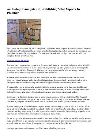 An In-depth Analysis Of Establishing Vital Aspects In
Plumber
Don't pay a plumber until the job is completed. A plumber might require some cash upfront, however
it's wise to wait till the job is totally done prior to offering him the entire payment. Lots of things can
take place between the stop and end of a task, so to be safe wait until you are pleased with the
completed work prior to paying.
portland oregon plumbing
Examine your components to make sure the overflow holes are clear of particles and mineral build-
up. Overflow holes are one of those things which you forget up until you need them. It's simple to
keep your Plumbing, in this regard. When you're carrying out regular checks, simply clear any
overflow holes while looking for other prospective problems.
Standard problems with toilets can be a fast repair for even the rawest amateur plumber and
deserves trying if you can make the effort to investigate the issue. Seek the needed part or parts
from your regional hardware shop and request support in ways to effectively install them.
If you are the type of person who wants to listen to music when you work, then you should make
sure to prevent using headphones. A radio is a much smarter choice, as it will certainly enable you
to hear the music you want, without sidetracking you from hearing important audios.
Occasionally in the case of minor and or major emergencies we all have to become Mr. Repair it
ourselves. If you have actually got clog in your drains the first step is to attempt an office de-clogger
like Drano. Just pour it down the drain, wait 10 minutes, and presto, your drain must be clear.
Prevent making use of hard cleaners on your toilets, such as drop-in cleaner tabs in the tank. When
these tabs are virtually completely dissolved, what's left of the tab gets washed into the bowl. This
can then wind up obstructing the toilet's port holes, avoiding the toilet from flushing properly. It can
take months for this debris to complete dissolving in those holes.
Do not put your hand in the trash disposal to eliminate a clog. This can be potentially unsafe. Always
make use of tongs to get out whatever is stuck in the disposal. Using tongs is much more secure, and
you will make sure your hand does not get cut on the disposer's sharp blades.
needs proper water, drain system, sky-high water, plumbing company
 