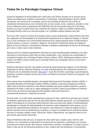 Vision De La Psicologia Congreso Virtual
Action for Happiness ha desarrollado diez claves para vivir Felices basados en la revision de las
ultimas investigaciones cientificas relacionadas a la felicidad. Csikszentmihalyi y Hunter (2003)
encuentran, por servirnos de un ejemplo, que los mas potentes predictores de la dicha en
estudiantes norteamericanos son el sentirse bien con uno mismo, activo, orgulloso, excitado y estar
en las condiciones para la experiencia del Â“flowÂ” (otro de los grandes temas de la Sicologia
Positiva en el que no puedo entrar por cuestiones de espacio). Linley et al (2006) senalan que la
Psicologia Positiva esta ya en una encrucijada, con 3 posibles caminos abiertos ante ella.
En el ano 1981 crearon el Centro de Sicologia Clinica cuatro profesionales: Maria Dolores Avia (hoy
dia catedratica de Personalidad en la Universidad Complutense de la capital de Espana), A. Riviere
(q.e.d.) (fue catedratico en la Universidad Autonoma de la capital espanola hasta su fallecimiento),
Carmen Solano y el doctor J. Antonio G. Higuera. Foi perita do Tribunal de Justica do Estado da
Bahia na Vara da Infancia e Juventude de Salvador y tambien coordenadora do Servico de Psicologia
por 4 anos, e mais cuatro como voluntaria.
Mientras que las variables dependientes relevantes no esten meridianamente definidas y las inter-
relaciones y coocurrencias entre ellas no esten establecidas, o sea, mientras sea cuestionable la
consistencia interna de la Sicologia Positiva (Cowen y Kilmer, 2003), dificilmente podemos creer a
Linley et al (2006) cuando senalan que la Sicologia Positiva ha conseguido ofrecer ya ese marco
teoretico comun.
Siendo la alternativa esencial: una politica nacional de salud mental que engarce con los distintos
Programas de Salud y Atencion Primaria, asi como el fortalecimiento de la Industria nacional y la
afirmacion de una identidad nacional. blog aqui C. Liana Reis de Silva e psicologa e psicoterapeuta,
brasiliana, laureata in Brasile nel dos mil, presso la Pontificia Universita Cattolica di Campinas, San
Paolo, Brasile.
Hoje existem duas sociedades ligadas a Sociedade Internacional de Psicologia Analitica (IAAP): A
Sociedade Brasilena de Psicologia Analitica (SBPA) y tambien a Associacao Junguiana do Brasil
(AJB), alem de diversos institutos a elas filiados fundados em varios estados brasileiros, portanto
seguidores de todas y cada una as reglas pedagogicas da IAAP. Somos tus psicologos en valencia:
unÂ servicio de atencion psicologicaÂ conÂ multiples sedes enÂ ValenciaÂ y
conasesoriaÂ presencial, a domicilio yÂ on line.
De este modo, no se ofrecende seguridad para asegurar la vida y salud de las personas por la parte
de distintos empresarios que solo ven de que forma obtener mayores ganancias. Las investigaciones
sobre la Psicologia de las relaciones interculturales tiene una teoria que explica el enfrentamiento
intergrupal en concepto de enfrentamientos de intereses reales imaginarios entre grupos y no en
funcion del comportamiento individual. En sectores como Educacion y Salud un trabajo tecnico y
efectivo muchas veces es interferido por lo politico, se toma en consideracion la influencia politica
mas que si consigue cambios reales. Educacion, Salud y Alimentacion, son aspectos claves en los
que invertir para nuestro desarrollo.
Segun Fredrickson (dos mil uno), la mayoria de ellas (aleÂ¬gria, orgullo, amor, interes, estar
contento, etc.) aumentan los repertorios de actuacion de las personas y constituyen sus recursos
personales de manera duraÂ¬dera (fisicos, intelectuales, sociales y sicologicos). Un rasgo comun a
todas y cada una de las emociones positivas es que, aunque sean mo-mentaneas y concisamente
 