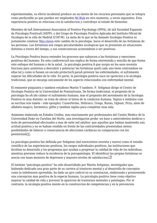experimentadas, su efecto incidental produce un au-mento de los recursos personales que se integra
como perdurable ya que pueden ser empleados Mi Web en otro momento, a veces siguientes. Esta
experiencia positiva se relaciona con la satisfaccion y contribuye al estado de bienestar.
Miembro de laÂ International Association of Positive Psychology (IPPA), de laÂ Sociedad Espanola
de Psicologia PositivaÂ (SEPP), y del Grupo de Psicologia Positiva Aplicada del Instituto Oficial de
Sicologos de la villa de Madrid (COP-M). La meta de lo que se ha llamado Sicologia Positiva es
justamente catalizar Mas claves este cambio de la psicologia, hacia el desarrollo de las fortalezas de
las personas. Las fortalezas son rasgos peculiaridades sicologicas que se presentan en situaciones
distintas a traves del tiempo, y sus consecuencias acostumbran a ser positivas.
La Psicologia Positiva busca entender los procesos que subyacen a las fortalezas y emociones
positivas del humano. En esta conferenciaÂ nos explica de forma entretenida y sencilla de que forma
este enfoque del humano y de la salud , la psicologia positiva,Â que surgio en los anos noventa
funciona para asistirnos a descubrir y potenciar las fortalezas queÂ cada uno tiene centrandose en
ellas tal y como si fuesen un escudo protectorÂ paraÂ prevenir las enfermedades, el sufrimiento
superar las dificultades de la vida. En parte, la psicologia positiva nace en oposicion a la sicologia
tradicional, que se encarga unicamente de los aspecto relacionados con enfermedad mental.
El eminente psiquiatra y tambien estudioso Martin Y tambien. P. Seligman dirige el Centro de
Sicologia Positiva de la Universidad de Pennsylvania. De forma tradicional, el proposito de la
psicologia ha sÂ ido calmar el sufrimiento humano, mas el proposito del movimiento de la Sicologia
Positiva es muy distinto: se trata de elevar el liston de la condicion humana. Signos e simbolos com
as escritas (em tabela - vide ejemplo): Cuneirforme, Hebraico, Grega, Runas, Ogham, Picto, alem de
alfabeto magico, hermetico, glifos y tambien sigilos para completar essa sala.
Asimismo elaborada en Estados Unidos, mas exactamente por profesionales del Centro Medico de la
Universidad Duke en Carolina del Norte, una investigacion probo -en base a antecedentes medicos y
tests de personalidad efectuados a mas de siete mil adultos- que aquellos que habian mantenido una
actitud positiva y no se habian rendido en frente de las contrariedades presentaban menos
posibilidades de fallecer a consecuencia de afecciones cardiacas en comparacion con los
pesimistasâ€.
La psicologia positiva fue definida por Seligman (mil novecientos noventa y nueve) como el estudio
cientifico de las experiencias positivas, los rasgos individuales positivos, las instituciones que
facilitan su desarrollo y los programas que ayudan a progresar la calidad de vida de los individuos,
mientras previene reduce la incidencia de la psicopatologia. El identificar las propias fortalezas se
asocia con tasas menores de depresion y mayores niveles de satisfaccion.
El termino "psicologia positiva" ha sido desarrollado por Martin Seligman, investigador que,
habiendo dedicado una gran parte de su carrera al trastorno mental y al desarrollo de conceptos
como la indefension aprendida, ha dado un giro radical en su orientacion, elaborando y promoviendo
una concepcion mas positiva de la especie humana. La psicologia positiva tiene como objetivo
mejorar la calidad de vida y prevenir la aparicion de trastornos mentales y patologias. Por el
contrario, la sicologia positiva insiste en la construccion de competencias y en la prevencion.
 