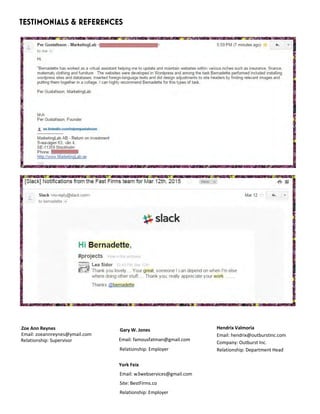 TESTIMONIALS & REFERENCES
Zoe Ann Reynes
Email: zoeannreynes@ymail.com
Relationship: Supervisor
Gary W. Jones
Email: famousfatman@gmail.com
Relationship: Employer
York Feix
Email: w3webservices@gmail.com
Site: BestFirms.co
Relationship: Employer
Hendrix Valmoria
Email: hendrix@outburstinc.com
Company: Outburst Inc.
Relationship: Department Head
 