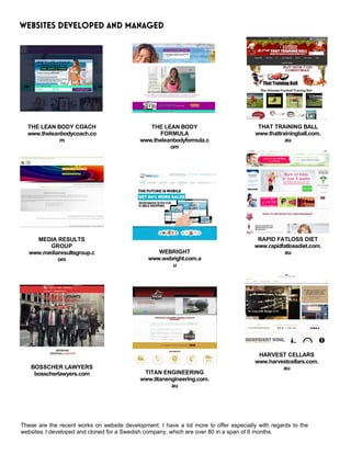 WEBSITES DEVELOPED AND MANAGED
THE LEAN BODY COACH
www.theleanbodycoach.co
m
MEDIA RESULTS
GROUP
www.mediaresultsgroup.c
om
BOSSCHER LAWYERS
bosscherlawyers.com
THE LEAN BODY
FORMULA
www.theleanbodyformula.c
om
WEBRIGHT
www.webright.com.a
u
TITAN ENGINEERING
www.titanengineering.com.
au
THAT TRAINING BALL
www.thattrainingball.com.
au
RAPID FATLOSS DIET
www.rapidfatlossdiet.com.
au
HARVEST CELLARS
www.harvestcellars.com.
au
These are the recent works on website development. I have a lot more to offer especially with regards to the
websites I developed and cloned for a Swedish company, which are over 80 in a span of 6 months.
 