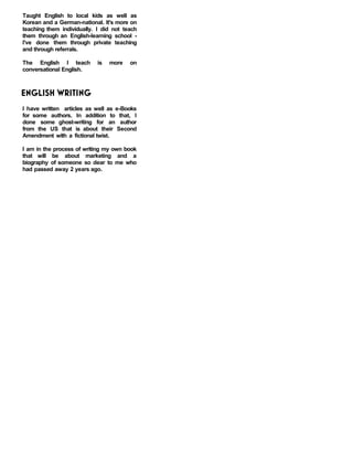 Taught English to local kids as well as
Korean and a German-national. It's more on
teaching them individually. I did not teach
them through an English-learning school -
I've done them through private teaching
and through referrals.
The English I teach is more on
conversational English.
ENGLISH WRITING
I have written articles as well as e-Books
for some authors. In addition to that, I
done some ghost-writing for an author
from the US that is about their Second
Amendment with a fictional twist.
I am in the process of writing my own book
that will be about marketing and a
biography of someone so dear to me who
had passed away 2 years ago.
 