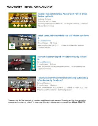 VIDEO REVIEW - REPUTATION MANAGEMENT
These are just 4 of the hundreds of the video work I have done in a span of 2 months working for a reputation
management company in Ireland. To view more of the work, please see my channel here: LOCAL REVIEWS
 