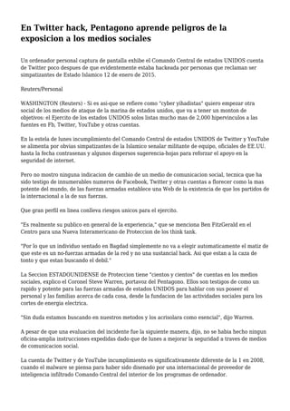 En Twitter hack, Pentagono aprende peligros de la
exposicion a los medios sociales
Un ordenador personal captura de pantalla exhibe el Comando Central de estados UNIDOS cuenta
de Twitter poco despues de que evidentemente estaba hackeada por personas que reclaman ser
simpatizantes de Estado Islamico 12 de enero de 2015.
Reuters/Personal
WASHINGTON (Reuters) - Si es asi-que se refiere como "cyber yihadistas" quiero empezar otra
social de los medios de ataque de la marina de estados unidos, que va a tener un monton de
objetivos: el Ejercito de los estados UNIDOS solos listas mucho mas de 2,000 hipervinculos a las
fuentes en Fb, Twitter, YouTube y otras cuentas.
En la estela de lunes incumplimiento del Comando Central de estados UNIDOS de Twitter y YouTube
se alimenta por obvias simpatizantes de la Islamico senalar militante de equipo, oficiales de EE.UU.
hasta la fecha contrasenas y algunos dispersos sugerencia-hojas para reforzar el apoyo en la
seguridad de internet.
Pero no mostro ninguna indicacion de cambio de un medio de comunicacion social, tecnica que ha
sido testigo de innumerables numeros de Facebook, Twitter y otras cuentas a florecer como la mas
potente del mundo, de las fuerzas armadas establece una Web de la existencia de que los partidos de
la internacional a la de sus fuerzas.
Que gran perfil en linea conlleva riesgos unicos para el ejercito.
"Es realmente su publico en general de la experiencia," que se menciona Ben FitzGerald en el
Centro para una Nueva Interamericano de Proteccion de los think tank.
"Por lo que un individuo sentado en Bagdad simplemente no va a elegir automaticamente el matiz de
que este es un no-fuerzas armadas de la red y no una sustancial hack. Asi que estan a la caza de
tonto y que estan buscando el debil."
La Seccion ESTADOUNIDENSE de Proteccion tiene "cientos y cientos" de cuentas en los medios
sociales, explico el Coronel Steve Warren, portavoz del Pentagono. Ellos son testigos de como un
rapido y potente para las fuerzas armadas de estados UNIDOS para hablar con sus poseer el
personal y las familias acerca de cada cosa, desde la fundacion de las actividades sociales para los
cortes de energia electrica.
"Sin duda estamos buscando en nuestros metodos y los acrisolara como esencial", dijo Warren.
A pesar de que una evaluacion del incidente fue la siguiente manera, dijo, no se habia hecho ningun
oficina-amplia instrucciones expedidas dado que de lunes a mejorar la seguridad a traves de medios
de comunicacion social.
La cuenta de Twitter y de YouTube incumplimiento es significativamente diferente de la 1 en 2008,
cuando el malware se piensa para haber sido disenado por una internacional de proveedor de
inteligencia infiltrado Comando Central del interior de los programas de ordenador.
 