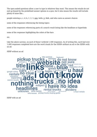 The open ended questions allow a user to type in whatever they want. This means the results do not
end up biased by the predefined answer options in a quiz, but it also means the results will include
plenty of noise like...
people entering a, c, d, k, 1, 2, 3, ggg, hello, jj, blah, and who cares as answer choices
some of the responses referencing the listing topics
some of the responses referencing parts of a search result listing like the headlines or hyperlinks
some of the responses highlighting the colors of the bars
etc.
Like the above surveys, on each of these I ordered 1,500 responses. As of writing this, each had over
1,400 responses completed here are the word clouds for the SERPs without an ad vs the SERPs with
an ad.
SERP without an ad
SERP with an ad
 