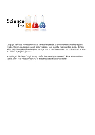 Long ago AdWords advertisements had a border near them to separate them from the organic
results. Those borders disappeared many years ago only recently reappeared on mobile devices
when they also appeared near organic listings. That in turn has left searchers confused as to what
the border highlighting means.
According to the above Google survey results, the majority of users don't know what the colors
signify, don't care what they signify, or think they indicate advertisements.
 