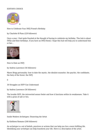 EDITOR'S CHOICE
6
How to Celebrate Your INFJ Friend's Birthday
by Charlotte B Plum (229 followers)
Once a year, I feel quite frazzled at the thought of having to celebrate my birthday. This hub is about
INFJs and their birthdays. If you have an INFJ friend, I hope this hub will help you to understand him
or her...
1
How to Date an INFJ
by Andrea Lawrence (56 followers)
Myers Brigg personality: how to date the mystic, the idealist-counselor, the psychic, the confidante,
the fairy of the forest: the INFJ
0
30 Struggles an ISFP Can Understand
by Andrea Lawrence (56 followers)
The lovable ISFP, the introverted sensor feeler and how it functions within its weaknesses. Take it
with a grain of salt or two.
3
Inside Modern Archetypes: Dissecting the Artist
by Kathleen Romano (248 followers)
An archetype is a set of beliefs, practices or actions that can help you live a more fulfilling life.
Identifying your archetype can help transform your life. Here is a description of the artist.
 